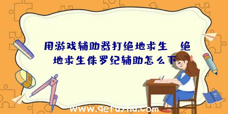 「用游戏辅助器打绝地求生」|绝地求生侏罗纪辅助怎么下